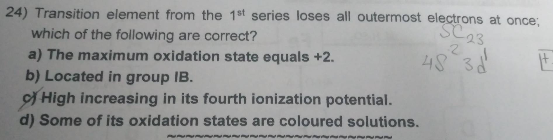 Transition element from the 1^(st) series loses all outermost electrons at once;
which of the following are correct?
a) The maximum oxidation state equals +2.
b) Located in group IB.
c) High increasing in its fourth ionization potential.
d) Some of its oxidation states are coloured solutions.