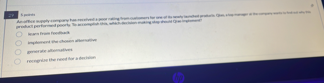 29 5 points
An office supply company has received a poor rating from customers for one of its newly launched products. Qiao, a top manager at the company wants to find out why this
product performed poorly. To accomplish this, which decision-making step should Qiao implement?
learn from feedback
implement the chosen alternative
generate alternatives
recognize the need for a decision