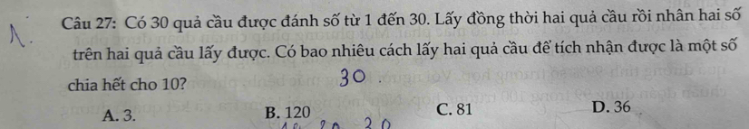 Có 30 quả cầu được đánh số từ 1 đến 30. Lấy đồng thời hai quả cầu rồi nhân hai số
trên hai quả cầu lấy được. Có bao nhiêu cách lấy hai quả cầu để tích nhận được là một số
chia hết cho 10?
A. 3. B. 120 C. 81 D. 36