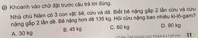 ⑤ Khoanh vào chữ đặt trước câu trả lời đúng.
Nhà chú Năm có 3 con vật: bê, cừu và dê. Biết bê nặng gấp 2 lần cừu và cừu
nặng gấp 2 lần dê. Bê nặng hơn dê 135 kg. Hỏi cừu nặng bao nhiêu ki-lô-gam?
A. 30 kg B. 45 kg C. 60 kg
D. 90 kg
VỞ Bài Tập náng cao Toan 5 - Táp hai 11