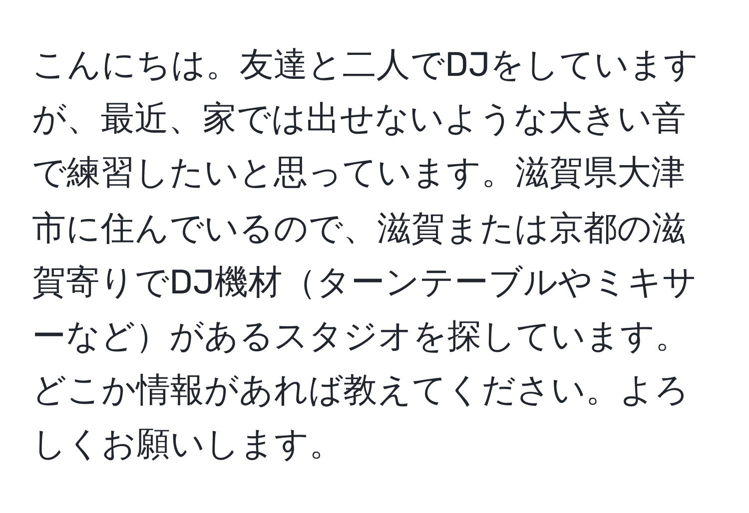 こんにちは。友達と二人でDJをしていますが、最近、家では出せないような大きい音で練習したいと思っています。滋賀県大津市に住んでいるので、滋賀または京都の滋賀寄りでDJ機材ターンテーブルやミキサーなどがあるスタジオを探しています。どこか情報があれば教えてください。よろしくお願いします。