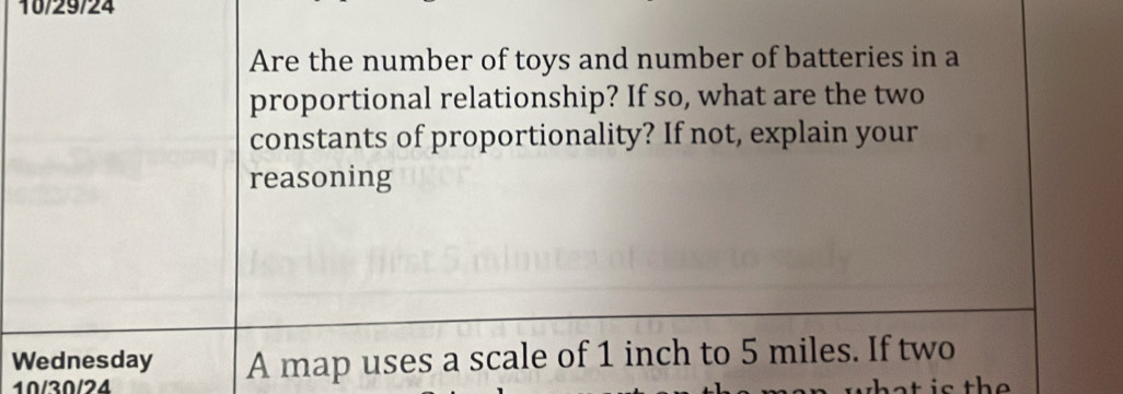 10/29/24 
Are the number of toys and number of batteries in a 
proportional relationship? If so, what are the two 
constants of proportionality? If not, explain your 
reasoning 
Wednesday A map uses a scale of 1 inch to 5 miles. If two 
10/30/24