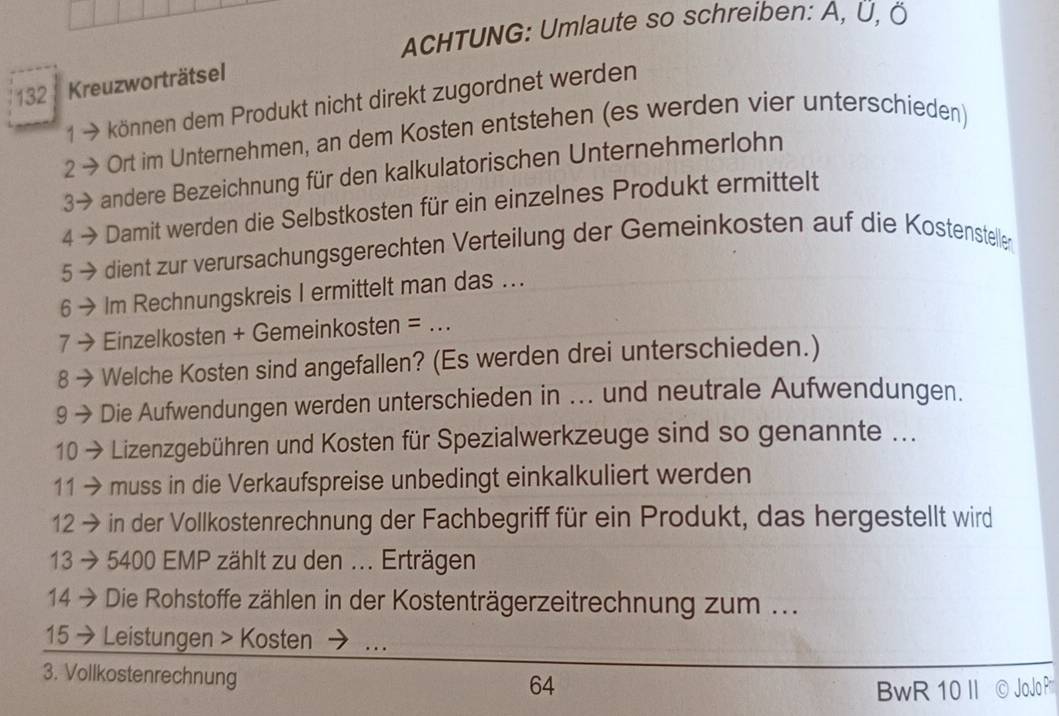 ACHTUNG: Umlaute so schreiben: A, Ü, Ö
132 Kreuzworträtsel 
1 → können dem Produkt nicht direkt zugordnet werden 
2 → Ort im Unternehmen, an dem Kosten entstehen (es werden vier unterschieden) 
3→ andere Bezeichnung für den kalkulatorischen Unternehmerlohn 
4 Damit werden die Selbstkosten für ein einzelnes Produkt ermittelt 
5 dient zur verursachungsgerechten Verteilung der Gemeinkosten auf die Kostensteller 
Im Rechnungskreis I ermittelt man das ... 
7 - Einzelkosten + Gemeinkosten =_ 
8 Welche Kosten sind angefallen? (Es werden drei unterschieden.) 
9 Die Aufwendungen werden unterschieden in ... und neutrale Aufwendungen. 
10 Lizenzgebühren und Kosten für Spezialwerkzeuge sind so genannte ... 
11 muss in die Verkaufspreise unbedingt einkalkuliert werden 
12 in der Vollkostenrechnung der Fachbegriff für ein Produkt, das hergestellt wird 
13 5400 EMP zählt zu den ... Erträgen 
14 Die Rohstoffe zählen in der Kostenträgerzeitrechnung zum ... 
15 Leistungen > Kosten … 
3. Vollkostenrechnung
64
BwR 10Ⅱ © Jo Jo P