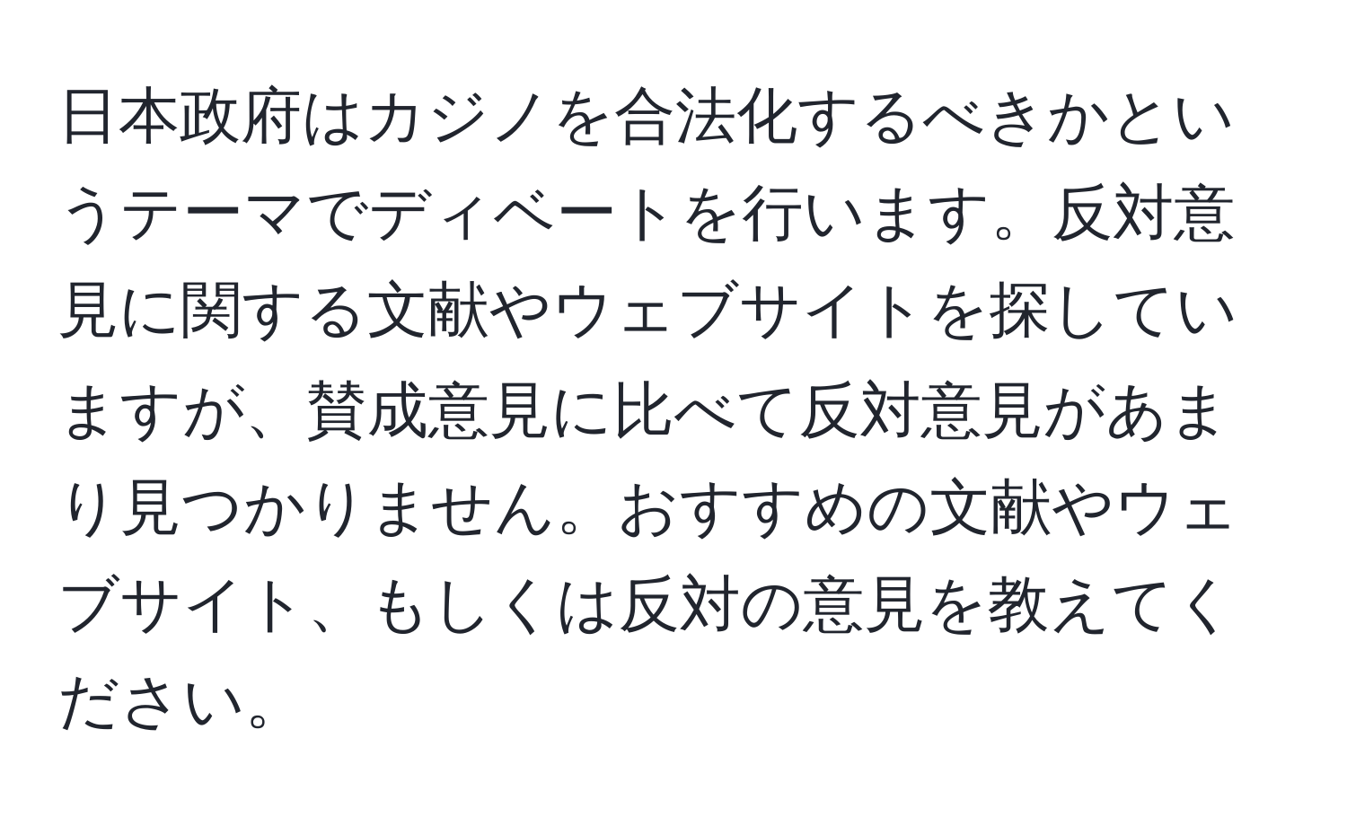 日本政府はカジノを合法化するべきかというテーマでディベートを行います。反対意見に関する文献やウェブサイトを探していますが、賛成意見に比べて反対意見があまり見つかりません。おすすめの文献やウェブサイト、もしくは反対の意見を教えてください。