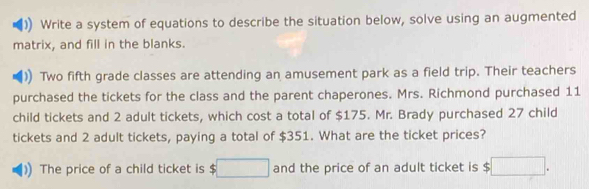 Write a system of equations to describe the situation below, solve using an augmented 
matrix, and fill in the blanks. 
Two fifth grade classes are attending an amusement park as a field trip. Their teachers 
purchased the tickets for the class and the parent chaperones. Mrs. Richmond purchased 11
child tickets and 2 adult tickets, which cost a total of $175. Mr. Brady purchased 27 child 
tickets and 2 adult tickets, paying a total of $351. What are the ticket prices? 
The price of a child ticket is $□ and the price of an adult ticket is $ :□ .