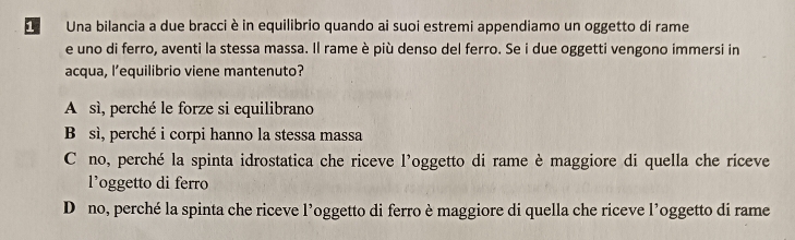 Una bilancia a due bracci è in equilibrio quando ai suoi estremi appendiamo un oggetto di rame
e uno di ferro, aventi la stessa massa. Il rame è più denso del ferro. Se i due oggetti vengono immersi in
acqua, l’equilibrio viene mantenuto?
A sì, perché le forze si equilibrano
B sì, perché i corpi hanno la stessa massa
C no, perché la spinta idrostatica che riceve l’oggetto di rame è maggiore di quella che riceve
l’oggetto di ferro
Déno, perché la spinta che riceve l’oggetto di ferro è maggiore di quella che riceve l’oggetto di rame