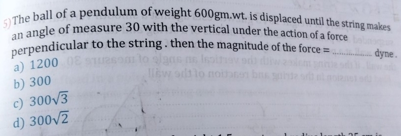 The ball of a pendulum of weight 600gm.wt. is displaced until the string makes
an angle of measure 30 with the vertical under the action of a force
perpendicular to the string . then the magnitude of the force = = _dyne .
a) 1200
b) 300
c) 300sqrt(3)
d) 300sqrt(2)