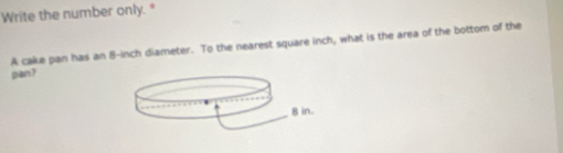 Write the number only. * 
A cake pan has an 8-inch diameter. To the nearest square inch, what is the area of the bottom of the 
pan?