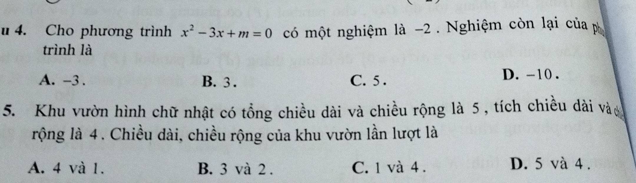 Cho phương trình x^2-3x+m=0 có một nghiệm là -2. Nghiệm còn lại của ph
trình là
A. -3. B. 3. C. 5.
D. -10.
5. Khu vườn hình chữ nhật có tổng chiều dài và chiều rộng là 5 , tích chiều dài vào
rộng là 4. Chiều dài, chiều rộng của khu vườn lần lượt là
A. 4 và 1. B. 3 và 2. C. 1 và 4.
D. 5 và 4.