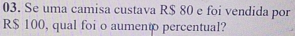 Se uma camisa custava R$ 80 e foi vendida por
R$ 100, qual foi o aumento percentual?