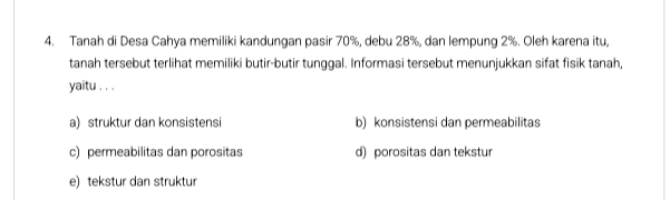 Tanah di Desa Cahya memiliki kandungan pasir 70%, debu 28%, dan lempung 2%. Oleh karena itu,
tanah tersebut terlihat memiliki butir-butir tunggal. Informasi tersebut menunjukkan sifat fisik tanah,
yaitu . . .
a) struktur dan konsistensi b) konsistensi dan permeabilitas
c) permeabilitas dan porositas d) porositas dan tekstur
e) tekstur dan struktur