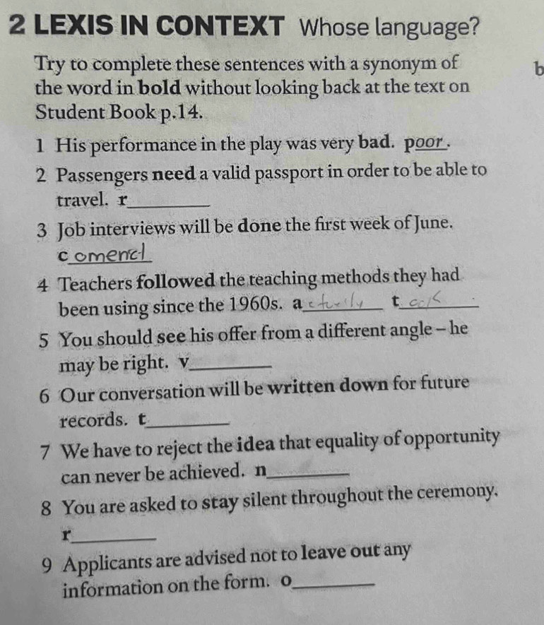 LEXIS IN CONTEXT Whose language? 
Try to complete these sentences with a synonym of b 
the word in bold without looking back at the text on 
Student Book p.14. 
1 His performance in the play was very bad. poor . 
2 Passengers need a valid passport in order to be able to 
travel. r_ 
3 Job interviews will be done the first week of June. 
c_ C 
4 Teachers followed the teaching methods they had 
been using since the 1960s. a_ t_ 
5 You should see his offer from a different angle - he 
may be right. v_ 
6 Our conversation will be written down for future 
records. t_ 
7 We have to reject the idea that equality of opportunity 
can never be achieved. n_ 
8 You are asked to stay silent throughout the ceremony. 
_r 
9 Applicants are advised not to leave out any 
information on the form. o_