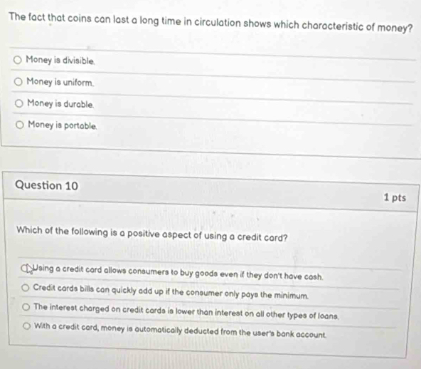 The fact that coins can last a long time in circulation shows which characteristic of money?
Money is divisible.
Money is uniform.
Money is durable.
Money is portable.
Question 10 1 pts
Which of the following is a positive aspect of using a credit card?
Using a credit card allows consumers to buy goods even if they don't have cash.
Credit cards bills can quickly add up if the consumer only pays the minimum.
The interest charged on credit cards is lower than interest on all other types of loans.
With a credit card, money is automatically deducted from the user's bank account.