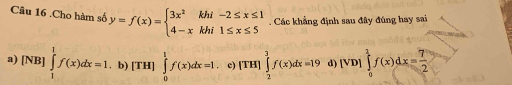 .Cho hàm số y=f(x)=beginarrayl 3x^2khi-2≤ x≤ 1 4-xkhi1≤ x≤ 5endarray.. Các khẳng định sau đây đúng hay sai
a) [NB]∈tlimits _1^(1f(x)dx=1. b) [TH] ∈tlimits _0^1f(x)dx=1. c) [TH]∈tlimits _2^3f(x)dx=19 d) [VD]∈tlimits _0^2f(x)dx=frac 7)2