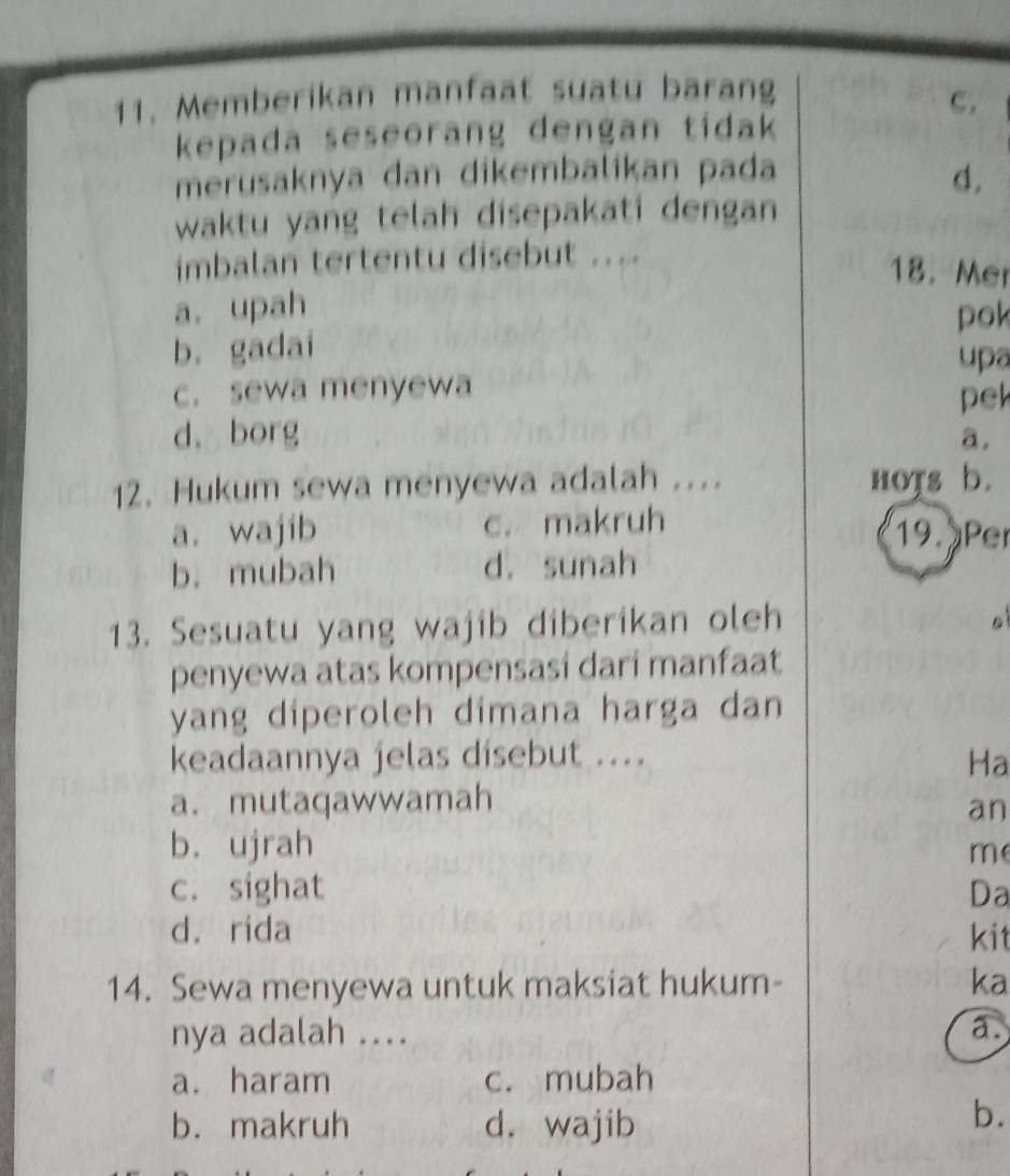 Memberikan manfaat suatu barang
c.
kepada seseorang dengan tidak 
merusaknya dan dikembalikan pada
d.
waktu yang telah disepakati dengan
imbalan tertentu disebut ....
18. Mer
a. upah
pok
b. gadai
upa
c. sewa menyewa pel
d. borg a.
12. Hukum sewa menyewa adalah .... nots b.
a. wajib c. makruh 19. Per
b. mubah d. sunah
13. Sesuatu yang wajib diberikan oleh

penyewa atas kompensasi dari manfaat
yang diperoleh dimana harga dan
keadaannya jelas disebut .... Ha
a. mutaqawwamah
an
b. ujrah
m
c. sighat Da
d. rida kit
14. Sewa menyewa untuk maksiat hukum- ka
nya adalah .... a.
a. haram c. mubah
b. makruh d. wajib
b.