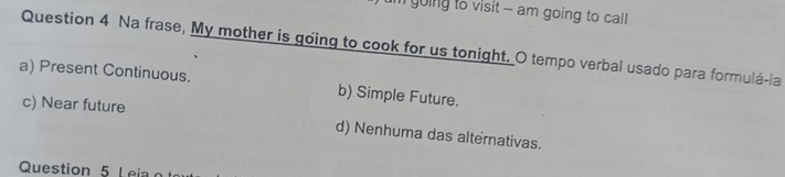 going to visit - am going to call 
Question 4 Na frase, My mother is going to cook for us tonight. O tempo verbal usado para formulá-la
a) Present Continuous. b) Simple Future.
c) Near future
d) Nenhuma das alternativas.
Question 5 Leia