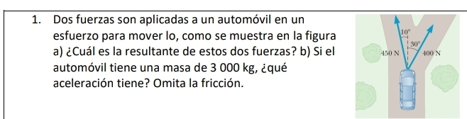 Dos fuerzas son aplicadas a un automóvil en un
esfuerzo para mover lo, como se muestra en la figura
a) ¿Cuál es la resultante de estos dos fuerzas? b) Si el
automóvil tiene una masa de 3 000 kg, ¿qué
aceleración tiene? Omita la fricción.