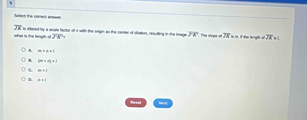 Select the correct answer.
overline JK is dilated by a scale factor of n with the origin as the center of dilation, resulting in the image overline J'K'. . The slope of overline JK is m. If the length of overline JK is /,
what is the length of overline J'K' 7
A. m* n* l
B. (m+n)* l
C. m* l
D. n* 1
Reset Next