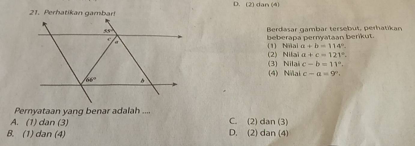 D. (2) dan (4)
21. Perhatikan gambar!
Berdasar gambar tersebut, perhatikan
beberapa pernyataan berikut.
(1) Nilai a+b=114°.
(2) Nilai a+c=121°.
(3) Nilai c-b=11°.
(4) Nilai c-a=9°.
Pernyataan yang benar adalah ....
A. (1) dan (3) C. (2) dan (3)
B. (1) dan (4) D. (2) dan (4)