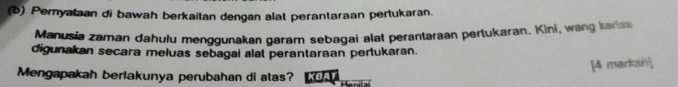 Pemyataan di bawah berkaitan dengan alat perantaraan pertukaran. 
Manusia zaman dahulu menggunakan garam sebagai alat perantaraan pertukaran. Kini, wang karss 
digunakan secara meluas sebagai alat perantaraan pertukaran. 
[4 markah 
Mengapakah berlakunya perubahan di atas? BA 
Menila