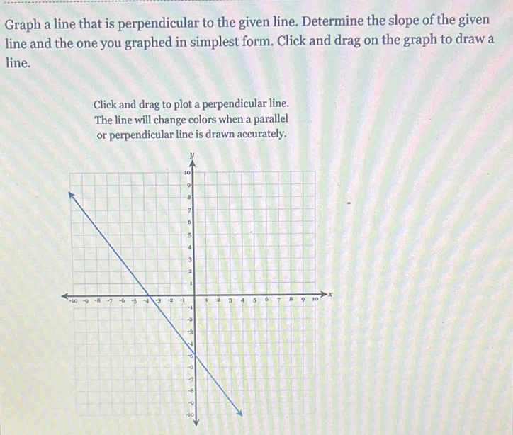 Graph a line that is perpendicular to the given line. Determine the slope of the given 
line and the one you graphed in simplest form. Click and drag on the graph to draw a 
line. 
Click and drag to plot a perpendicular line. 
The line will change colors when a parallel 
or perpendicular line is drawn accurately.