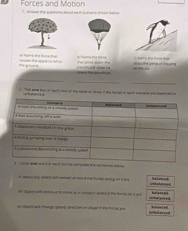 Forces and Motion
1. Answer the questions about each scenario shown below.
a) Name the force that b) Name the force c) Name the force that
causes the apple to fall to that slows down the stops the penguin slipping
the ground, parachutist when be on the ice
opens the parachute
_
_
_
2. Tick one box in each row of the table to show if the forces in each scenarld are belanced or
unbalanced
o complese the sentences below
A stationary object will remain at rest if the forces acting on it are unhalanced. balanced.
An object will contnue to move at a constant speed if the forces on it are balanced.
unbalanced.
balanced.
An objest will change speed, direction or shape if the forces are unbalanced.