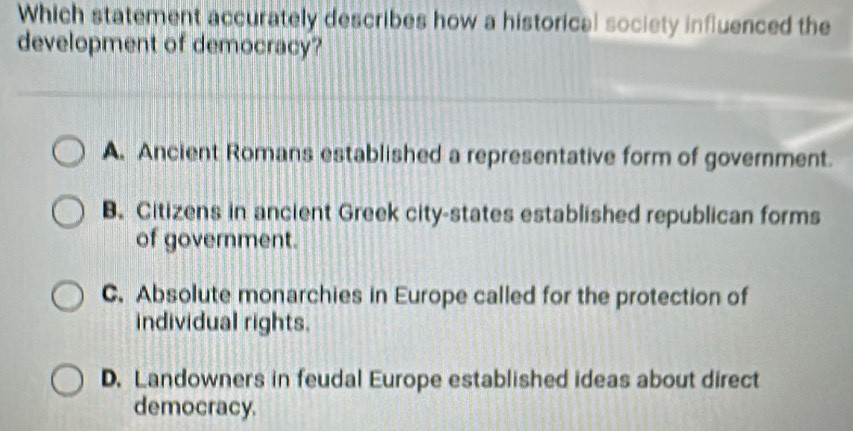 Which statement accurately describes how a historical society influenced the
development of democracy?
A. Ancient Romans established a representative form of government.
B. Citizens in ancient Greek city-states established republican forms
of government.
C. Absolute monarchies in Europe called for the protection of
individual rights.
D. Landowners in feudal Europe established ideas about direct
democracy.