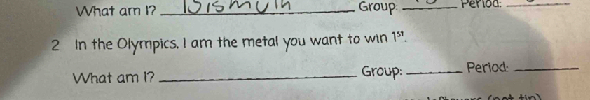 What am I? _Group: _、 Perioa:_ 
2 In the Olympics, I am the metal you want to win 1^(st). 
What am I? _Group: _Period:_