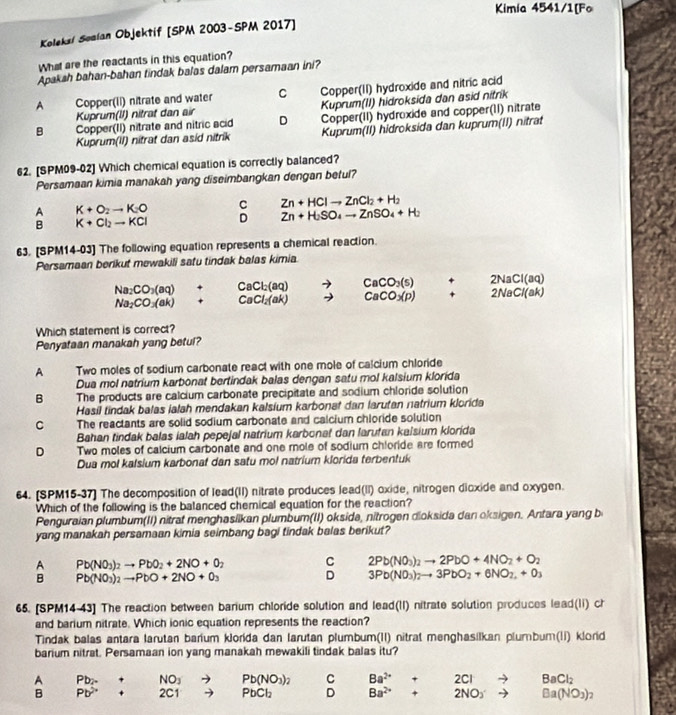 Kimia 4541/1[Fo
Koleksí Somían Objektif [SPM 2003-SPM 2017]
What are the reactants in this equation?
Apakah bahan-bahan tindak balas dalam persamaan ini?
A Copper(II) nitrate and water C Copper(II) hydroxide and nitric acid
Kuprum(lI) nitrat dan air Kuprum(II) hidroksida dan asid nitrik
B Copper(II) nitrate and nitric acid D Copper(II) hydroxide and copper(11) nitrate
Kuprum(II) nitrat dan asid nitrik Kuprum(II) hidroksida dan kuprum(II) nitrat
62. [SPM09-02] Which chemical equation is correctly balanced?
Persamaan kimia manakah yang diseimbangkan dengan betul?
A K+O_2to K_2O C Zn+HClto ZnCl_2+H_2
B K+Cl_2to KCl D Zn+H_2SO_4to ZnSO_4+H_2
63. [SPM14-03] The following equation represents a chemical reaction.
Persamaan berikut mewakili satu tindak balas kimia
Na_2CO_3(aq) + CaCl_2(aq) CaCO_3(s) +
Na_2CO_3(ak) + CaCl_2(ak) CaCO_3(p) beginarrayr 2NaCl(aq) 2NaCl(ak)endarray
Which statement is correct?
Penyataan manakah yang betul?
A Two moles of sodium carbonate react with one mole of calcium chloride
Dua mol natrium karbonat bertindak balas dengan satu mol kalsium klorida
B The products are calcium carbonate precipitate and sodium chloride solution
Hasil tindak balas lalah mendakan kalsium karbonat dan larutan natrium klorida
C      The reactants are solid sodium carbonate and calcium chloride solution
Bahan tindak balas ialah pepejal natrium karbonaf dan larutan kalsium klorida
D Two moles of calcium carbonate and one mole of sodium chloride are formed
Dua mol kalsium karbonaf dan satu mol natrium klorida terbentuk
64. (SPM15-37] The decomposition of lead(II) nitrate produces lead(II) oxide, nitrogen dioxide and oxygen.
Which of the following is the balanced chemical equation for the reaction?
Penguraian plumbum(II) nitrat menghasilkan plumbum(II) oksida, nitrogen dioksida dan oksigen. Antara yang b
yang manakah persamaan kimia seimbang bagi tindak balas berikut?
A Pb(NO_3)_2to PbO_2+2NO+0_2 C 2Pb(NO_3)_2to 2PbO+4NO_2+O_2
B Pb(NO_3)_2to PbO+2NO+0_3
D 3Pb(NO_3)_2to 3PbO_2+6NO_2,+0_3
65. [SPM14-43] The reaction between barium chloride solution and lead(II) nitrate solution produces lead(li) ch
and barium nitrate. Which ionic equation represents the reaction?
Tindak balas antara larutan barium klorida dan larutan plumbum(II) nitrat menghasilkan plumbum(li) klorid
barium nitrat. Persamaan ion yang manakah mewakili tindak balas itu?
+ NO_3 Pb(NO_3)_2 C Ba^(2+) + 2Cl BaCl_2
A beginarrayr Pbx+ Pb^(2+)+endarray □  2C1 PbCl_2 D Ba^(2+) + 2NO_3 Ba(NO_3)
B