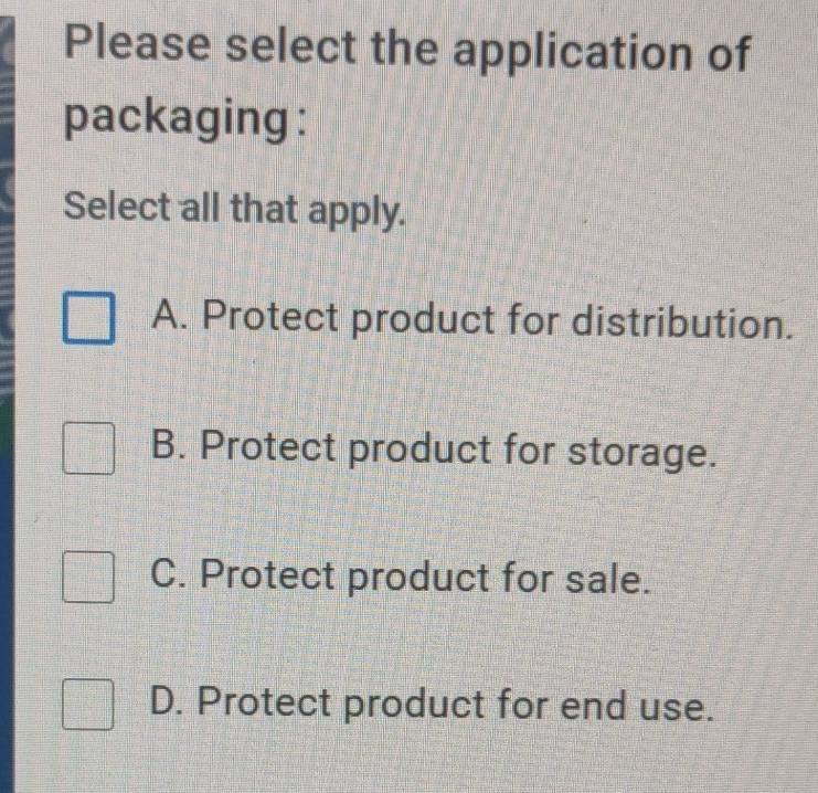 Please select the application of
packaging :
Select all that apply.
A. Protect product for distribution.
B. Protect product for storage.
C. Protect product for sale.
D. Protect product for end use.