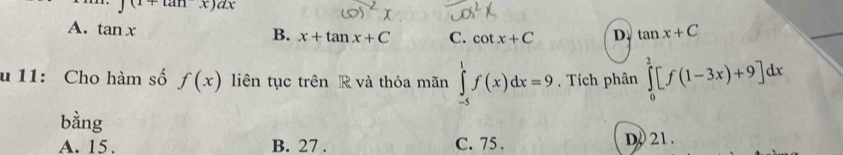 ∈t (1+tan x)ax
A. tan x
B. x+tan x+C C. cot x+C D. tan x+C
u 11: Cho hàm số f(x) liên tục trên R và thỏa mãn ∈tlimits _(-5)^1f(x)dx=9. Tích phân ∈tlimits _0^2[f(1-3x)+9]dx
bằng
A. 15. B. 27. C. 75. D. 21.