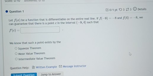 Score: 0/10 Answered: 07 10
Question 1 □ 0/1 pt つ3 ạ 3 ⓘ Details
Let f(x) be a function that is differentiable on the entire real line. If f(-9)=-8 and f(4)=-8 , we
can guarantee that there is a point c in the interval (-9,4) such that
f'(c)=□. 
We know that such a point exists by the
Squeeze Theorem
Mean Value Theorem
Intermediate Value Theorem
Question Help: Written Example Message instructor
Submit Question Jump to Answer