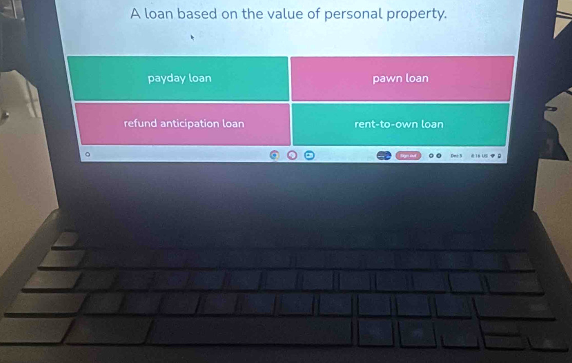 A loan based on the value of personal property.
payday loan pawn loan
refund anticipation loan rent-to-own loan
Dec 5
§ 16 US