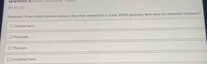 Question 6(Multiple Choice Worth 1 points)
(01.01 LC)
Statement: If two distinct planes intersect, then their intersection is a line. Which geometry term does the statement represent?
Defined term
Postulate
Theorem
Undefined term