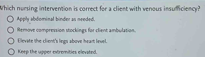 Which nursing intervention is correct for a client with venous insufficiency?
Apply abdominal binder as needed.
Remove compression stockings for client ambulation.
Elevate the client's legs above heart level.
Keep the upper extremities elevated.