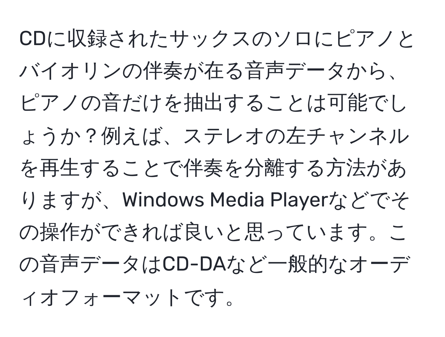 CDに収録されたサックスのソロにピアノとバイオリンの伴奏が在る音声データから、ピアノの音だけを抽出することは可能でしょうか？例えば、ステレオの左チャンネルを再生することで伴奏を分離する方法がありますが、Windows Media Playerなどでその操作ができれば良いと思っています。この音声データはCD-DAなど一般的なオーディオフォーマットです。