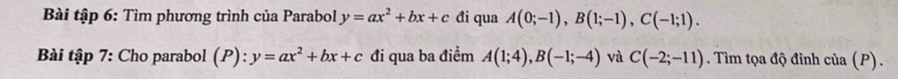 Bài tập 6: Tìm phương trình của Parabol y=ax^2+bx+c đi qua A(0;-1), B(1;-1), C(-1;1). 
Bài tập 7: Cho parabol (P): y=ax^2+bx+c đi qua ba điểm A(1;4), B(-1;-4) và C(-2;-11). Tìm tọa độ đỉnh cia(P).