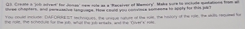 Create a 'job edvert" for Jonaa' new rele as a 'Receiver of Memory'. Make sure to include quotations from all 
three chapters, and persuasive language. How could you convince someone to apply for this job? 
You could include: DAFORREIST sechriques, the vnque nature of the role, the hivlory of the roie, the skills required for 
the role, the schedule for the job, what the job entails, and the 'Giver's' role.