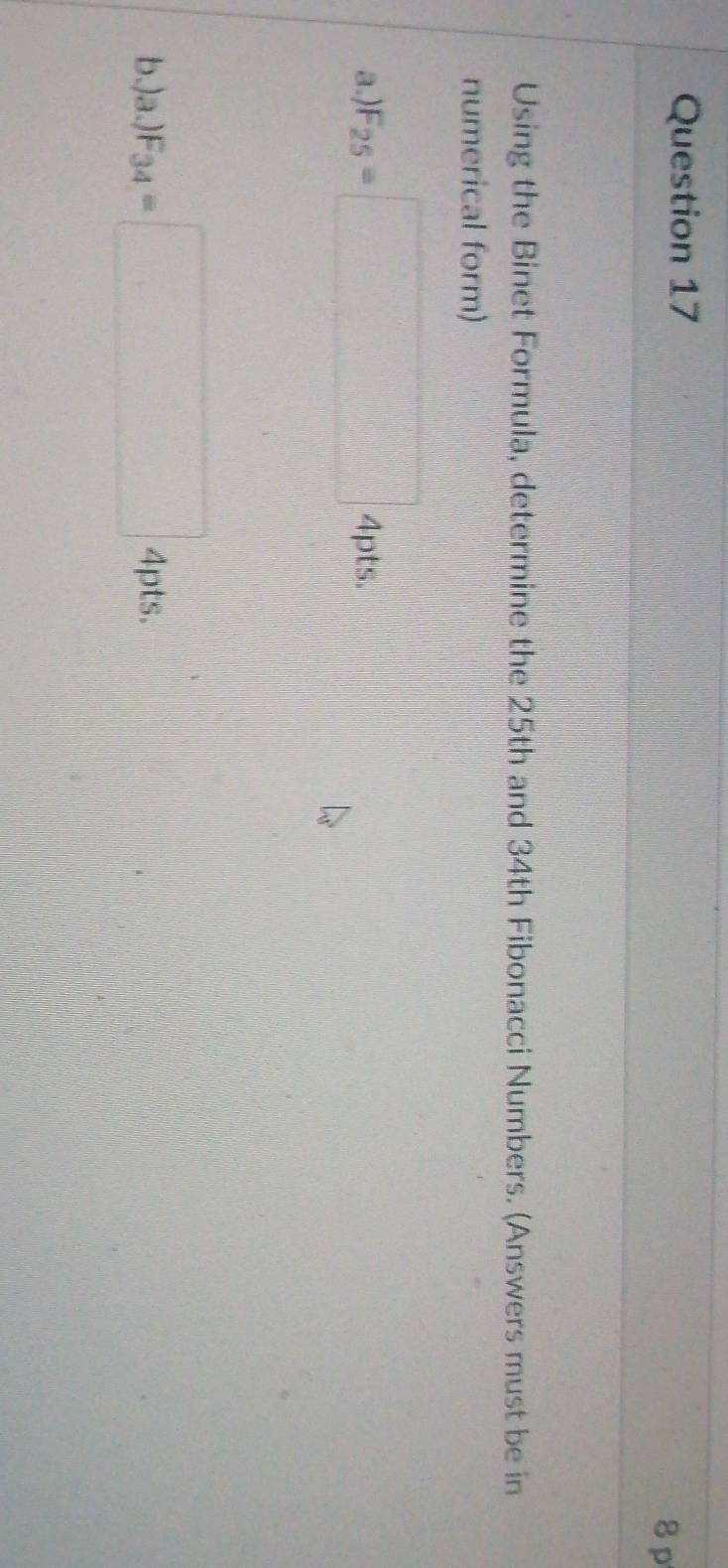 Using the Binet Formula, determine the 25th and 34th Fibonacci Numbers. (Answers must be in 
numerical form) 
a.) F_25=□ 4pts. 
b.) a.)F_34=□ 4pt 5.