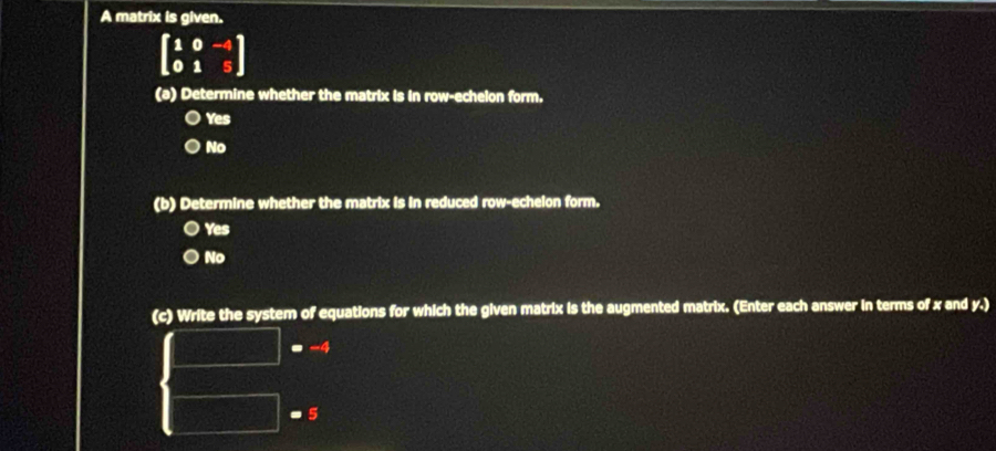 A matrix is given.
beginbmatrix 1&0&-4 0&1&5endbmatrix
(a) Determine whether the matrix is in row-echelon form.
Yes
No
(b) Determine whether the matrix is in reduced row-echelon form.
Yes
No
(c) Write the system of equations for which the given matrix is the augmented matrix. (Enter each answer in terms of x and y.)
= -4
- 5