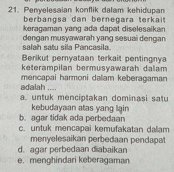 Penyelesaian konflik dalam kehidupan
berbangsa dan bernegara terkait
keragaman yang ada dapat diselesaikan
dengan musyawarah yang sesuai dengan
salah satu sila Pancasila.
Berikut pernyataan terkait pentingnya
keterampilan bermusyawarah dalam
mencapai harmoni dalam keberagaman
adalah ....
a. untuk menciptakan dominasi satu
kebudayaan atas yang lain
b. agar tidak ada perbedaan
c. untuk mencapai kemufakatan dalam
menyelesaikan perbedaan pendapat
d. agar perbedaan diabaikan
e. menghindari keberagaman