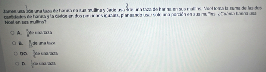 underline 1 
James usa áde una taza de harina en sus muffins y Jade usa  3/4  de una taza de harina en sus muffins. Noel toma la suma de las dos
cantidades de harina y la divide en dos porciones iguales, planeando usar solo una porción en sus muffins. ¿Cuánta harina usa
Noel en sus muffins?
A.  5/8 d e una taza
B.  5/16  de una taza
DO.  3/4 c de una taza
D.  1/2  de una taza