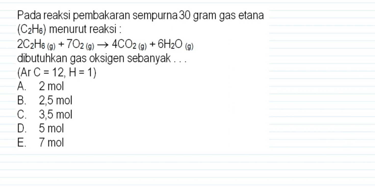 Pada reaksi pembakaran sempurna 30 gram gas etana
(C_2H_6) menurut reaksi :
2C_2H_6(g)+7O_2(g)to 4CO_2(g)+6H_2O_(g)
dibutuhkan gas oksigen sebanyak . . .
(ArC=12,H=1)
A. 2 mol
B. 2,5 mol
C. 3,5 mol
D. 5 mol
E. 7 mol