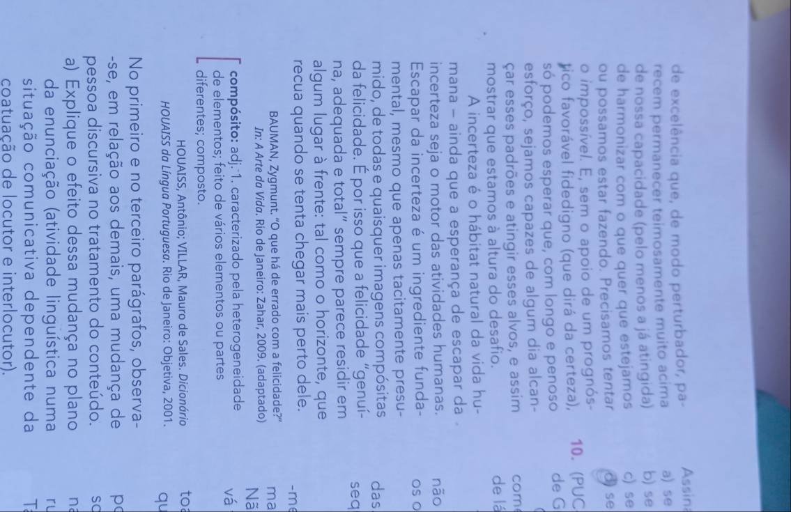 de excelência que, de modo perturbador, pa- Assin
recem permanecer teimosamente muito acima a) se
de nossa capacidade (pelo menos a já atingida) b) se
de harmonizar com o que quer que estejamos c) se
ou possamos estar fazendo. Precisamos tentar d) se
o impossível. E, sem o apoio de um prognós-
tico favorável fidedigno (que dirá da certeza), 10. (PUC
só podemos esperar que, com longo e penoso de G
esforço, sejamos capazes de algum dia alcan-
çar esses padrões e atingir esses alvos, e assim com
mostrar que estamos à altura do desafio. de lá
A incerteza é o hábitat natural da vida hu-
mana - ainda que a esperança de escapar da
incerteza seja o motor das atividades humanas. não
Escapar da incerteza é um ingrediente funda- os o
mental, mesmo que apenas tacitamente presu-
mido, de todas e quaisquer imagens compósitas das
da felicidade. É por isso que a felicidade “genuí- seq
na, adequada e total” sempre parece residir em
algum lugar à frente: tal como o horizonte, que
recua quando se tenta chegar mais perto dele.
-m∈
BAUMAN, Zygmunt. “O que há de errado com a felicidade?” ma
In: A Arte da Vida. Rio de Janeiro: Zahar, 2009. (adaptado) Nã
compósito: adj. 1. caracterizado pela heterogeneidade
vá
de elementos; feito de vários elementos ou partes
diferentes; composto.
HOUAISS, Antônio; VILLAR, Mauro de Sales. Dicionário toa
HOUAISS da Língua Portuguesa. Rio de Janeiro: Objetiva, 2001. qu
No primeiro e no terceiro parágrafos, observa-
-se, em relação aos demais, uma mudança de p
pessoa discursiva no tratamento do conteúdo. so
a) Explique o efeito dessa mudança no plano na
da enunciação (atividade linguística numa rl
situação comunicativa dependente da T
coatuação de locutor e interlocutor).