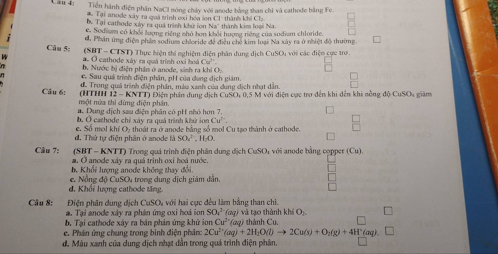 Tiến hành điện phân NaCl nóng chảy với anode bằng than chì và cathode bằng Fe.
a. Tại anode xảy ra quá trình oxi hóa ion Cl¯ thành khí Cl₂.
b. Tại cathode xảy ra quá trình khử ion Na* thành kim loại Na.
c. Sodium có khối lượng riêng nhỏ hơn khối hượng riêng của sodium chloride.
I d. Phản ứng điện phân sodium chloride để điều chế kim loại Na xảy ra ở nhiệt độ thường.
Câu 5: (SBT - CTST) Thực hiện thí nghiệm điện phân dung dịch CuSO_4 với các điện cực trơ.
W a. Ở cathode xảy ra quá trình oxi hoá Cu^(2+).
in b. Nước bị điện phân ở anode, sinh ra khí O_2.
n c. Sau quá trình điện phân, pH của dung dịch giảm.
a
d. Trong quá trình điện phân, màu xanh của dung dịch nhạt dần.
Câu 6: (HTHH 12- - KNTT) Điện phân dung dịch CuSO₄ 0,5 M với điện cực trơ đến khi đến khi nồng độ CuSO4 giảm
một nửa thì dừng điện phân.
a. Dung dịch sau điện phân có pH nhỏ hơn 7.
b. Ở cathode chỉ xảy ra quá trình khử ion Cu^(2+).
□
c. Số mol khí O_2 thoát ra ở anode bằng số mol Cu tạo thành ở cathode.
d. Thứ tự điện phân ở anode là SO_4^((2-),H_2)O.
Câu 7:  (SBT - KNTT) Trong quá trình điện phân dung dịch CuSO_4 với anode bằng copper (Cu).
a. Ở anode xảy ra quá trình oxi hoá nước.
b. Khối lượng anode không thay đổi.
c. Nồng độ C CuSO_4 trong dung dịch giảm dần.
d. Khối lượng cathode tăng.
Câu 8: Điện phân dung dịch CuSO_4 với hai cực đều làm bằng than chì.
a. Tại anode xảy ra phản ứng oxi hoá ion SO_4^((2-) (aq    tạo thành khí O_2).
b. Tại cathode xảy ra bán phản ứng khử ion Cu^(2+) (aq) thành Cu.
c. Phản ứng chung trong bình điện phân: 2Cu^(2+)(aq)+2H_2O(l)to 2Cu(s)+O_2(g)+4H^+(aq).
d. Màu xanh của dung dịch nhạt dần trong quá trình điện phân.