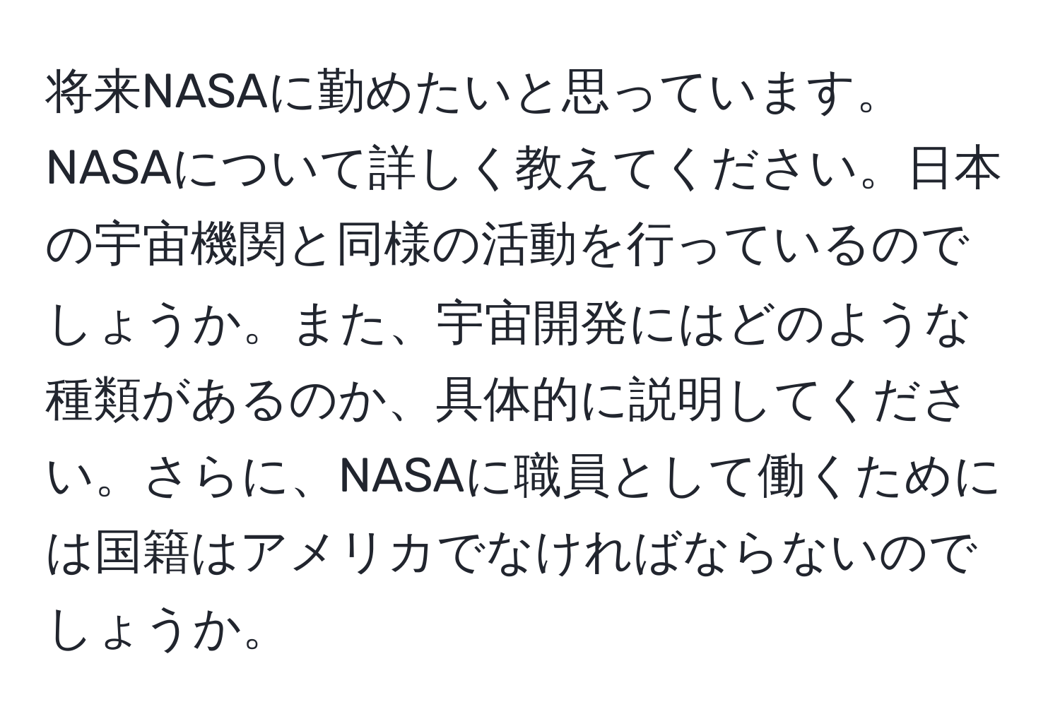 将来NASAに勤めたいと思っています。NASAについて詳しく教えてください。日本の宇宙機関と同様の活動を行っているのでしょうか。また、宇宙開発にはどのような種類があるのか、具体的に説明してください。さらに、NASAに職員として働くためには国籍はアメリカでなければならないのでしょうか。