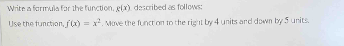 Write a formula for the function, g(x) , described as follows: 
Use the function, f(x)=x^2. Move the function to the right by 4 units and down by 5 units.
