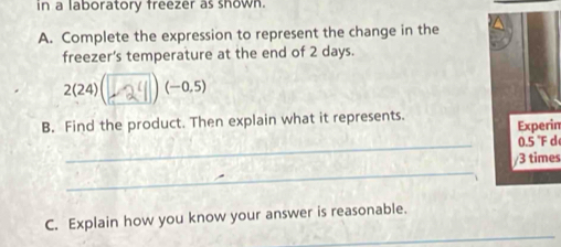 in a laboratory freezer as shown.
A. Complete the expression to represent the change in the
freezer's temperature at the end of 2 days.
2(24) L2y (-0.5)
B. Find the product. Then explain what it represents.
Experim
_
/3 times
_
_
C. Explain how you know your answer is reasonable.