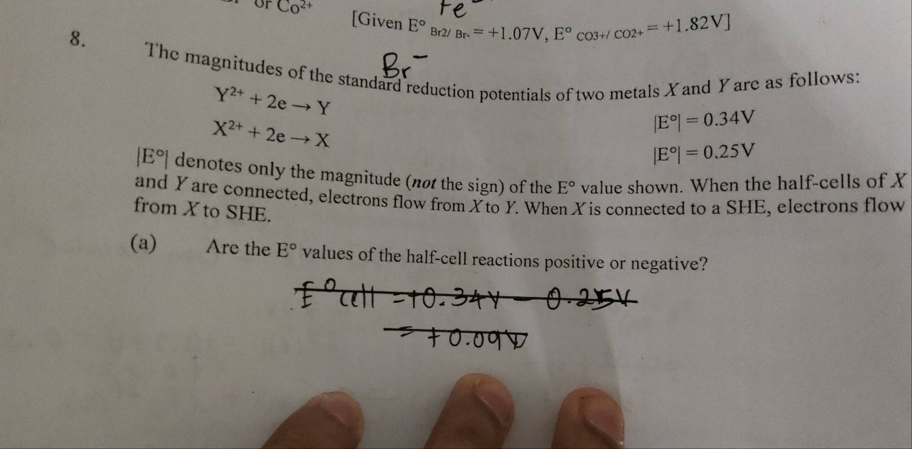 or Co^(2+) [Given 
8.
E°Br2/Br.=+1.07V, E°CO3+/CO2+=+1.82V]
The magnitudes of the standard reduction potentials of two metals X and Yare as follows:
Y^(2+)+2eto Y
X^(2+)+2eto X
|E°|=0.34V
|E°|=0.25V
| E°| denotes only the magnitude (not the sign) of the E° value shown. When the half-cells of X
and Yare connected, electrons flow from Xto Y. When X is connected to a SHE, electrons flow 
from X to SHE. 
(a) Are the E° values of the half-cell reactions positive or negative?