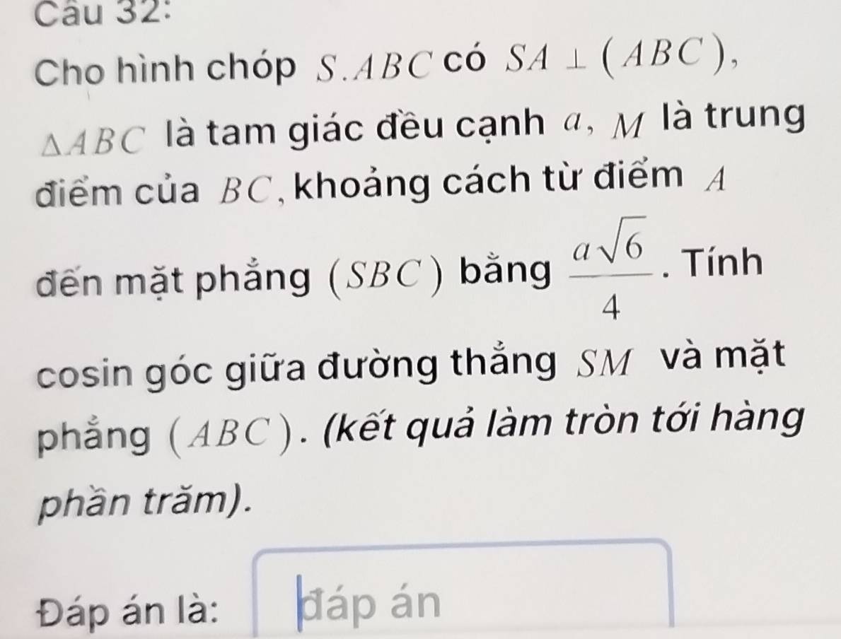 Cho hình chóp S.ABCCO SA⊥ (ABC),
△ ABC là tam giác đều cạnh đ, M là trung 
điểm của BC, khoảng cách từ điểm A 
đến mặt phẳng (SBC) bǎng  asqrt(6)/4 . Tính 
cosin góc giữa đường thắng SM và mặt 
phẳng ( ABC ). (kết quả làm tròn tới hàng 
phần trăm). 
Đáp án là: dáp án